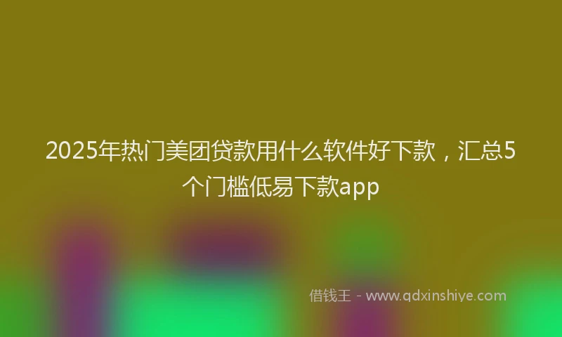 2025年热门美团贷款用什么软件好下款，汇总5个门槛低易下款app