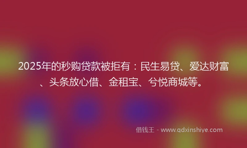 2025年的秒购贷款被拒有：民生易贷、爱达财富、头条放心借、金租宝、兮悦商城等。