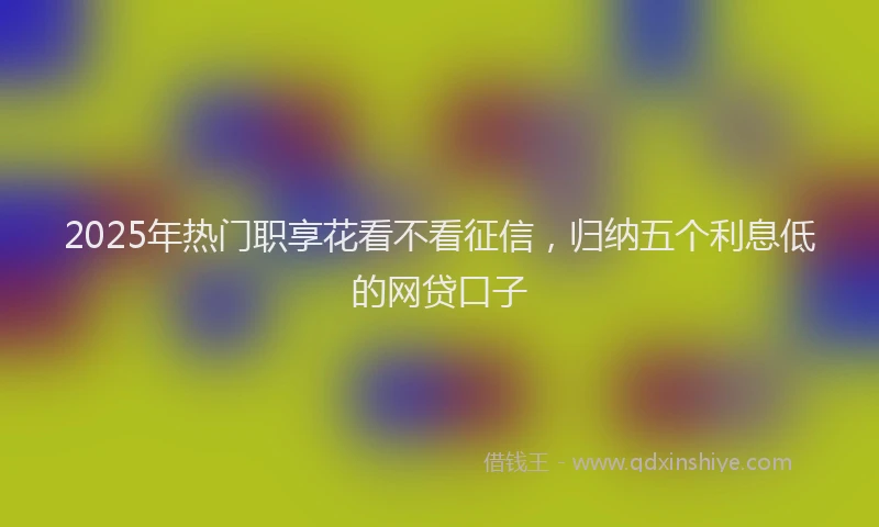 2025年热门职享花看不看征信，归纳五个利息低的网贷口子