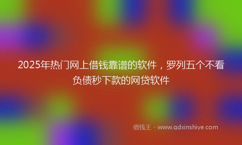 2025年热门网上借钱靠谱的软件，罗列五个不看负债秒下款的网贷软件