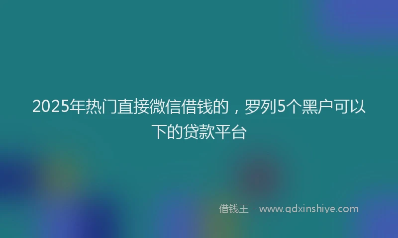 2025年热门直接微信借钱的，罗列5个黑户可以下的贷款平台
