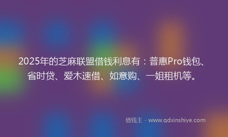 2025年的芝麻联盟借钱利息有：普惠Pro钱包、省时贷、爱木速借、如意购、一姐租机等。