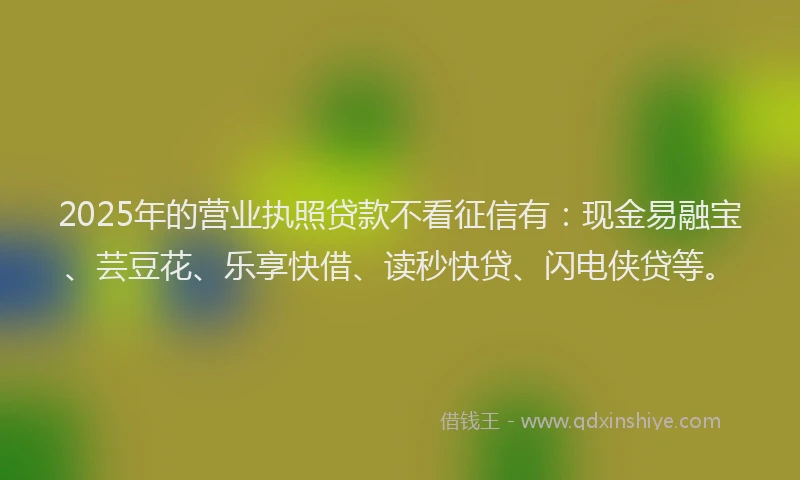 2025年的营业执照贷款不看征信有：现金易融宝、芸豆花、乐享快借、读秒快贷、闪电侠贷等。