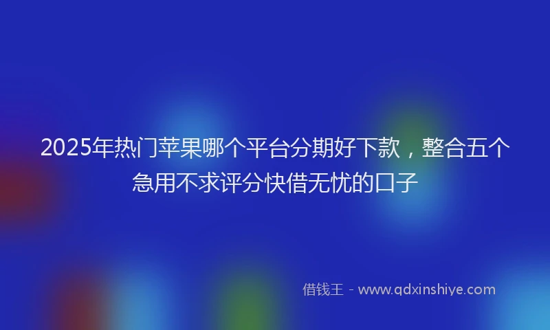 2025年热门苹果哪个平台分期好下款，整合五个急用不求评分快借无忧的口子