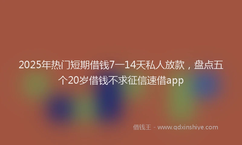 2025年热门短期借钱7一14天私人放款，盘点五个20岁借钱不求征信速借app
