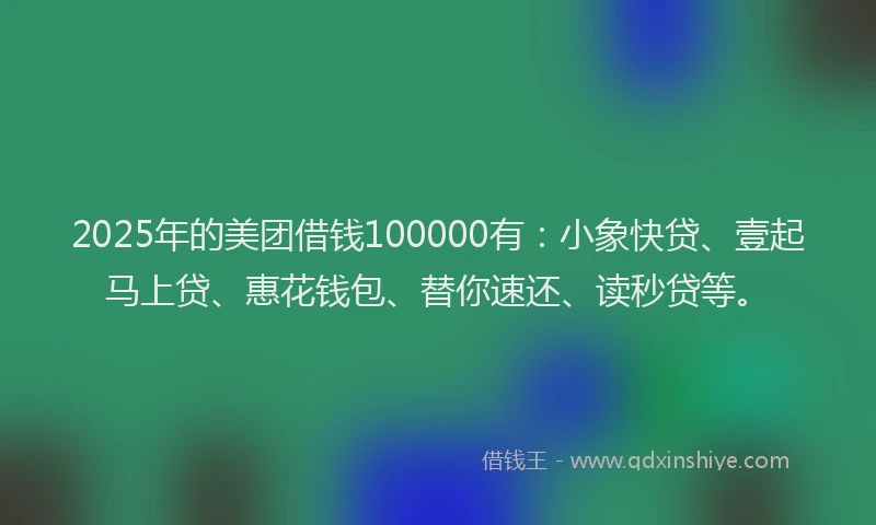 2025年的美团借钱100000有：小象快贷、壹起马上贷、惠花钱包、替你速还、读秒贷等。