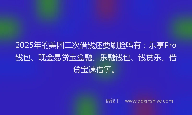 2025年的美团二次借钱还要刷脸吗有：乐享Pro钱包、现金易贷宝盒融、乐融钱包、钱贷乐、借贷宝速借等。