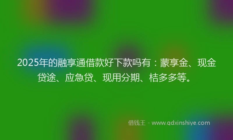 2025年的融享通借款好下款吗有：蒙享金、现金贷途、应急贷、现用分期、桔多多等。