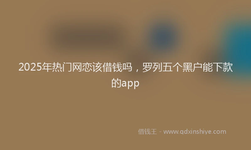 2025年热门网恋该借钱吗，罗列五个黑户能下款的app