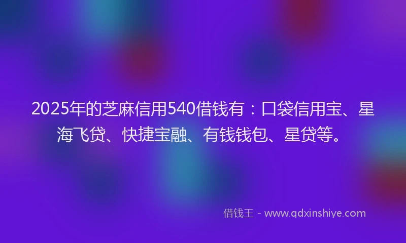 2025年的芝麻信用540借钱有：口袋信用宝、星海飞贷、快捷宝融、有钱钱包、星贷等。