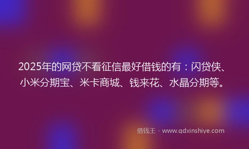 2025年的网贷不看征信最好借钱的有：闪贷侠、小米分期宝、米卡商城、钱来花、水晶分期等。