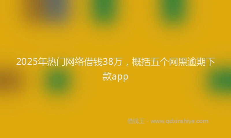 2025年热门网络借钱38万，概括五个网黑逾期下款app