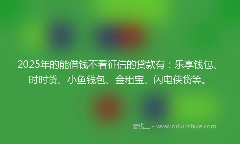 2025年的能借钱不看征信的贷款有：乐享钱包、时时贷、小鱼钱包、金租宝、闪电侠贷等。