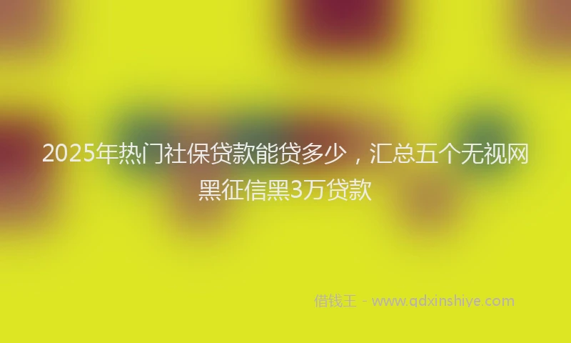2025年热门社保贷款能贷多少，汇总五个无视网黑征信黑3万贷款