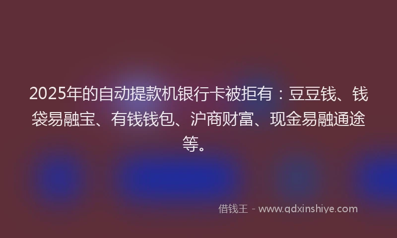 2025年的自动提款机银行卡被拒有：豆豆钱、钱袋易融宝、有钱钱包、沪商财富、现金易融通途等。