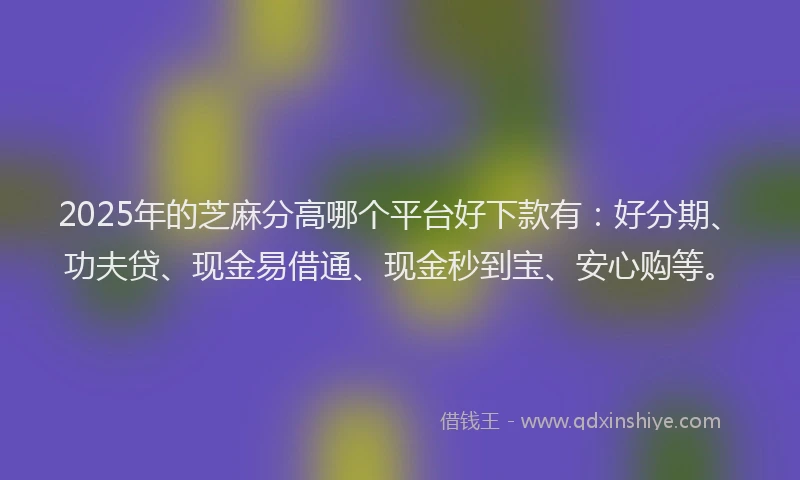2025年的芝麻分高哪个平台好下款有：好分期、功夫贷、现金易借通、现金秒到宝、安心购等。