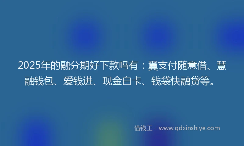 2025年的融分期好下款吗有：翼支付随意借、慧融钱包、爱钱进、现金白卡、钱袋快融贷等。