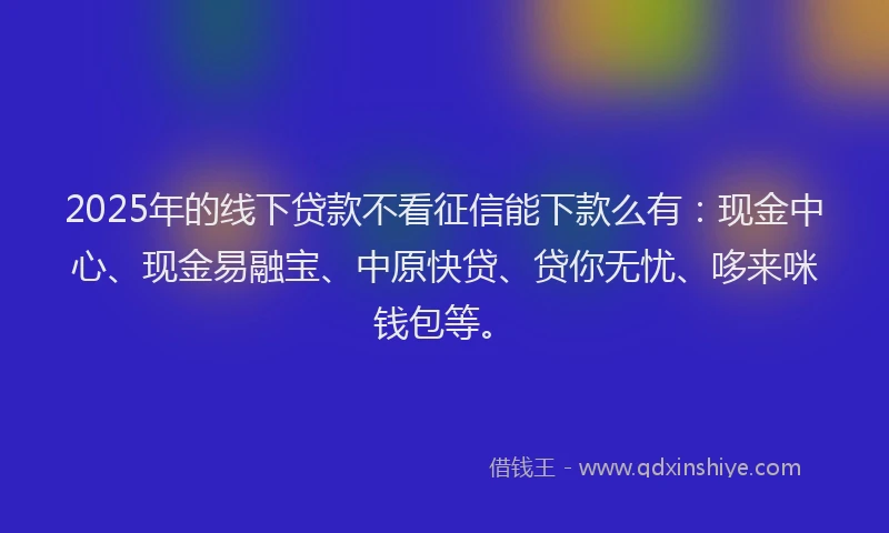 2025年的线下贷款不看征信能下款么有：现金中心、现金易融宝、中原快贷、贷你无忧、哆来咪钱包等。