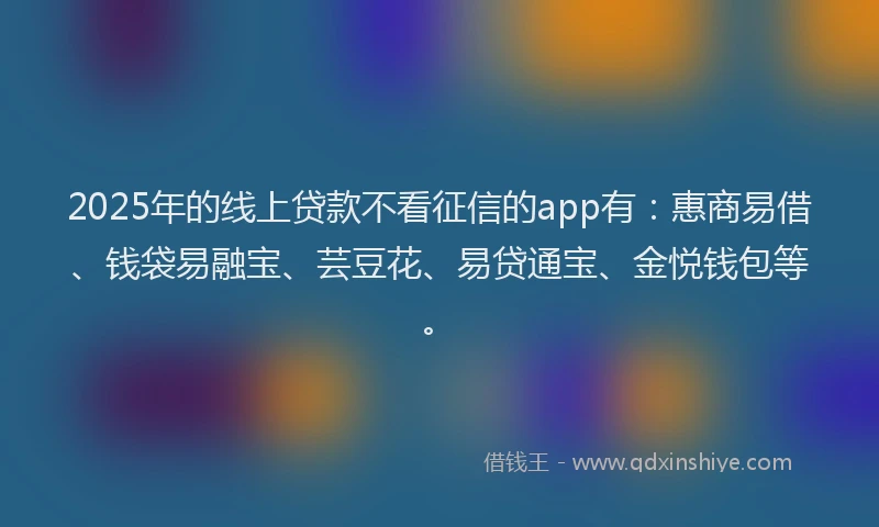 2025年的线上贷款不看征信的app有：惠商易借、钱袋易融宝、芸豆花、易贷通宝、金悦钱包等。