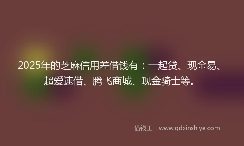 2025年的芝麻信用差借钱有：一起贷、现金易、超爱速借、腾飞商城、现金骑士等。
