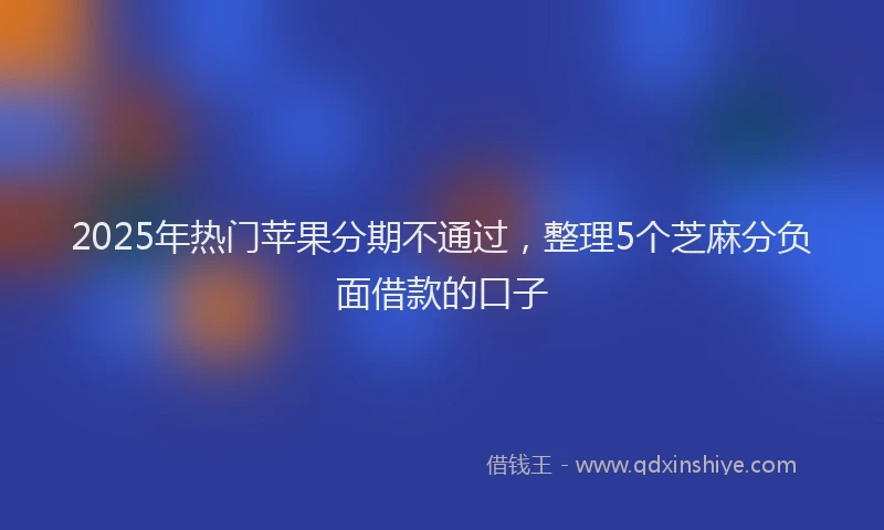 2025年热门苹果分期不通过，整理5个芝麻分负面借款的口子
