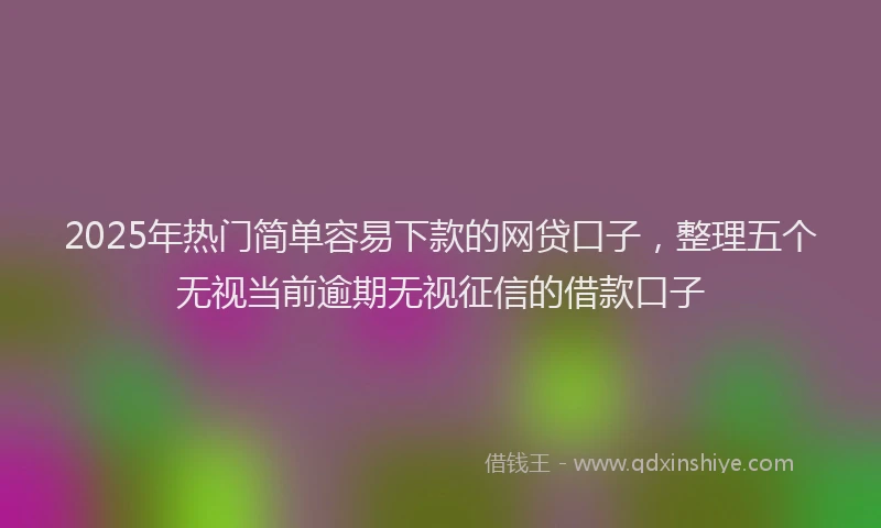2025年热门简单容易下款的网贷口子，整理五个无视当前逾期无视征信的借款口子