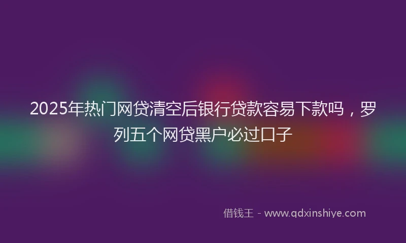 2025年热门网贷清空后银行贷款容易下款吗，罗列五个网贷黑户必过口子