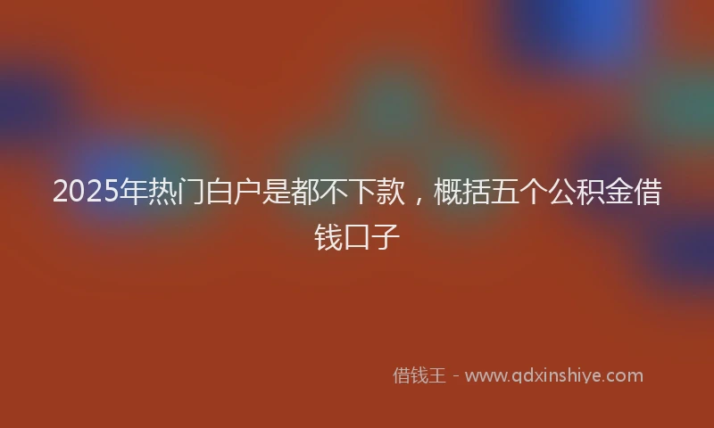 2025年热门白户是都不下款，概括五个公积金借钱口子