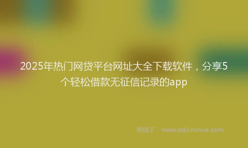 2025年热门网贷平台网址大全下载软件，分享5个轻松借款无征信记录的app