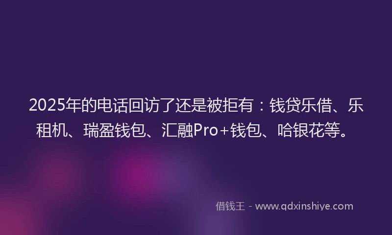 2025年的电话回访了还是被拒有：钱贷乐借、乐租机、瑞盈钱包、汇融Pro+钱包、哈银花等。