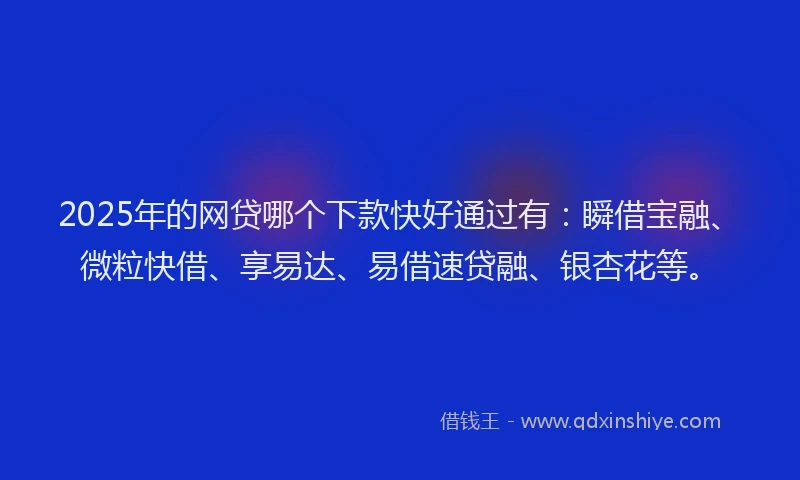 2025年的网贷哪个下款快好通过有：瞬借宝融、微粒快借、享易达、易借速贷融、银杏花等。