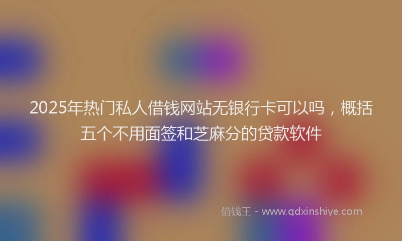 2025年热门私人借钱网站无银行卡可以吗，概括五个不用面签和芝麻分的贷款软件