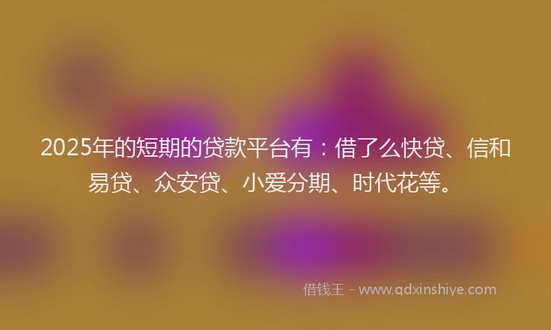 2025年的短期的贷款平台有：借了么快贷、信和易贷、众安贷、小爱分期、时代花等。