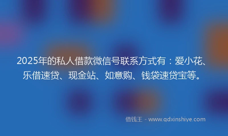2025年的私人借款微信号联系方式有：爱小花、乐借速贷、现金站、如意购、钱袋速贷宝等。