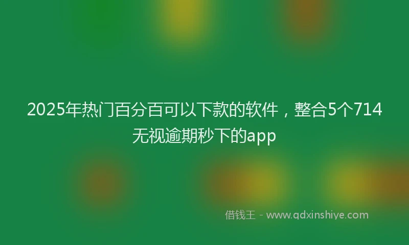 2025年热门百分百可以下款的软件，整合5个714无视逾期秒下的app