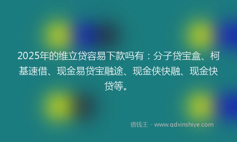 2025年的维立贷容易下款吗有：分子贷宝盒、柯基速借、现金易贷宝融途、现金侠快融、现金快贷等。