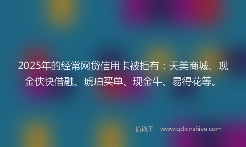 2025年的经常网贷信用卡被拒有：天美商城、现金侠快借融、琥珀买单、现金牛、易得花等。