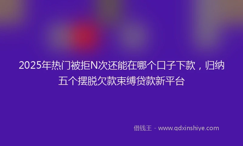 2025年热门被拒N次还能在哪个口子下款，归纳五个摆脱欠款束缚贷款新平台