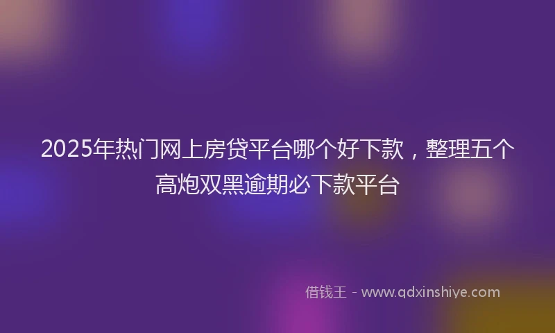 2025年热门网上房贷平台哪个好下款，整理五个高炮双黑逾期必下款平台