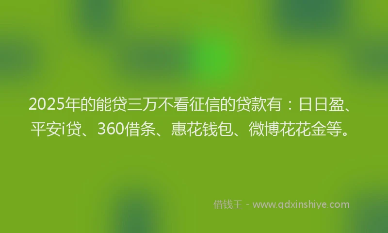 2025年的能贷三万不看征信的贷款有：日日盈、平安i贷、360借条、惠花钱包、微博花花金等。