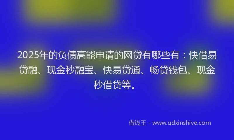 2025年的负债高能申请的网贷有哪些有：快借易贷融、现金秒融宝、快易贷通、畅贷钱包、现金秒借贷等。