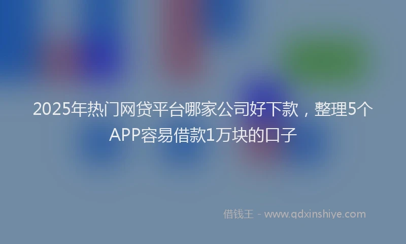 2025年热门网贷平台哪家公司好下款，整理5个APP容易借款1万块的口子