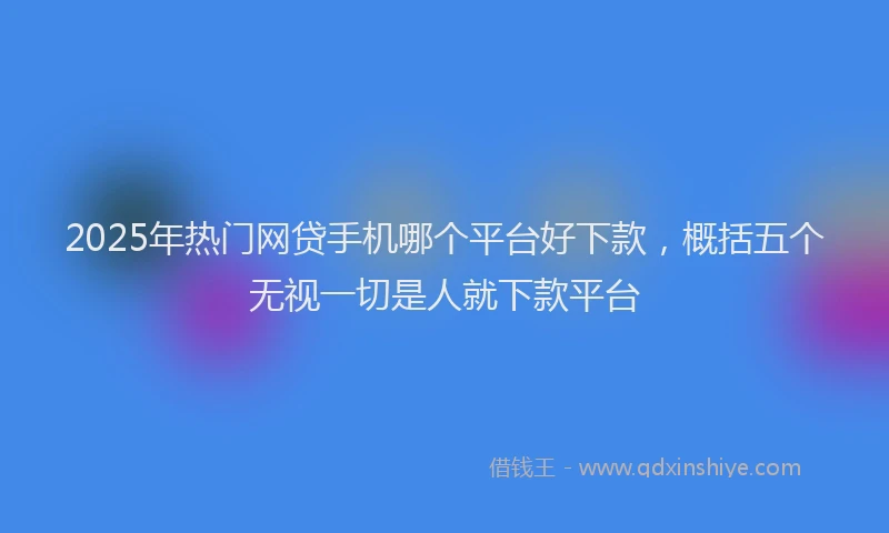 2025年热门网贷手机哪个平台好下款，概括五个无视一切是人就下款平台
