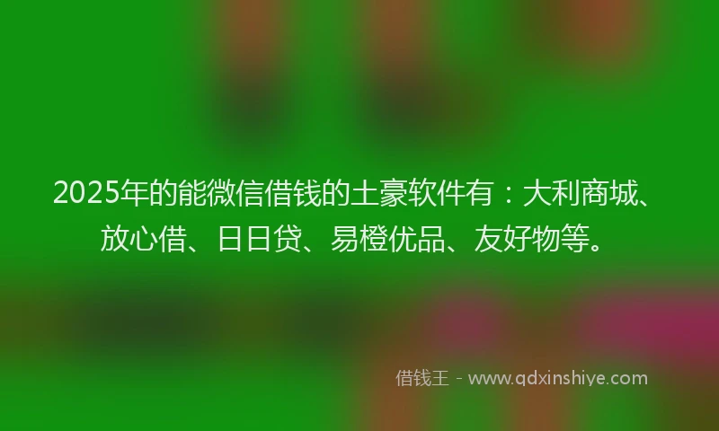 2025年的能微信借钱的土豪软件有：大利商城、放心借、日日贷、易橙优品、友好物等。