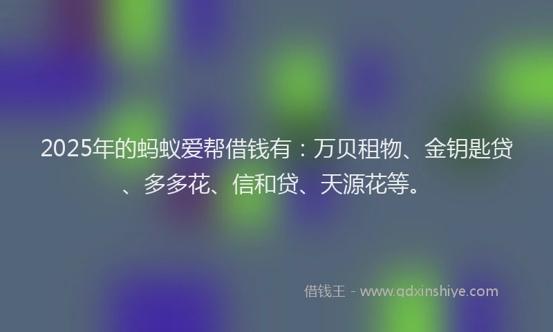2025年的蚂蚁爱帮借钱有：万贝租物、金钥匙贷、多多花、信和贷、天源花等。