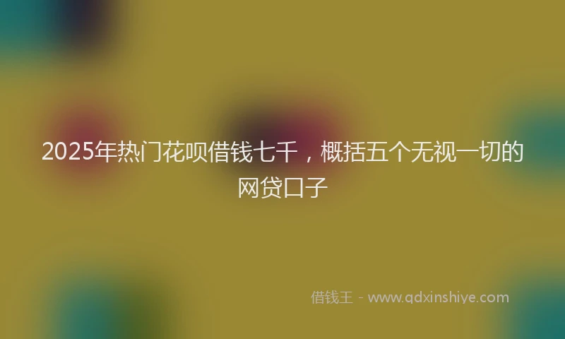2025年热门花呗借钱七千，概括五个无视一切的网贷口子