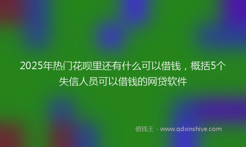 2025年热门花呗里还有什么可以借钱，概括5个失信人员可以借钱的网贷软件