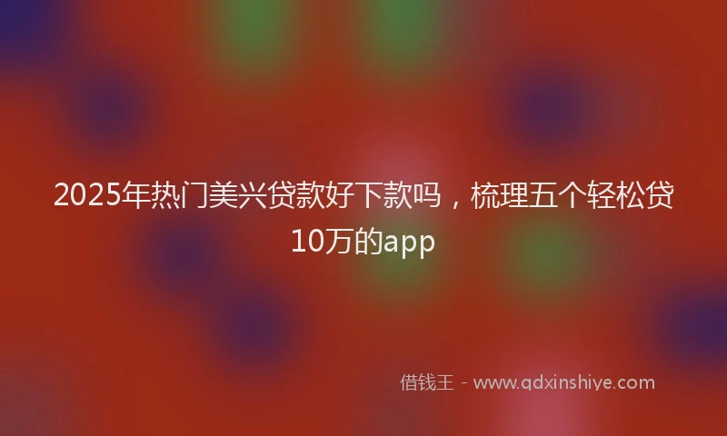 2025年热门美兴贷款好下款吗，梳理五个轻松贷10万的app