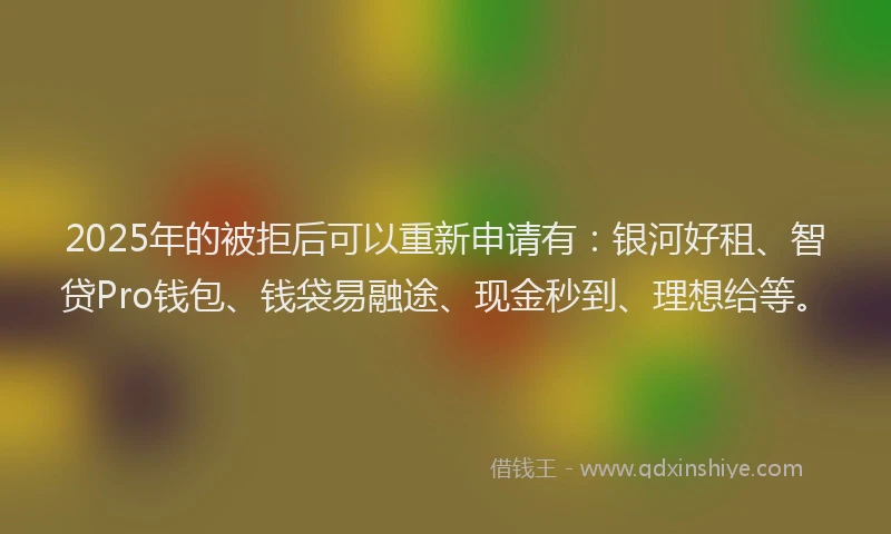 2025年的被拒后可以重新申请有：银河好租、智贷Pro钱包、钱袋易融途、现金秒到、理想给等。