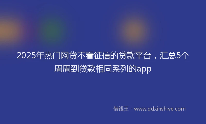 2025年热门网贷不看征信的贷款平台，汇总5个周周到贷款相同系列的app
